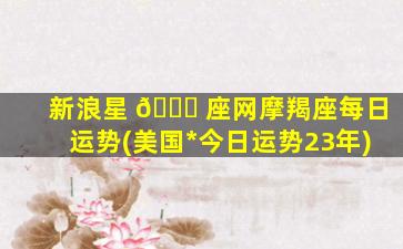新浪星 🍁 座网摩羯座每日运势(美国*
今日运势23年)